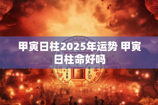 甲寅日柱2025年运势 甲寅日柱命好吗