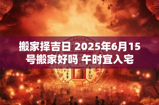 搬家择吉日 2025年6月15号搬家好吗 午时宜入宅
