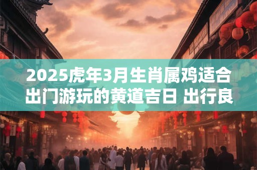 2025虎年3月生肖属鸡适合出门游玩的黄道吉日 出行良机