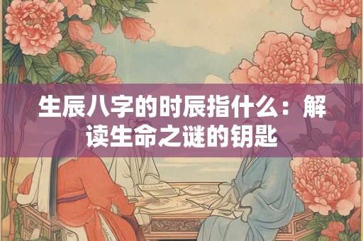 生辰八字的时辰指什么:解读生命之谜的钥匙 生辰八字的时辰指什么:解读生命之谜的钥匙
