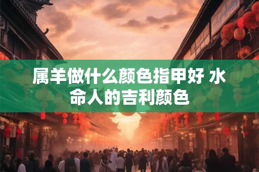 属羊做什么颜色指甲好 水命人的吉利颜色 属羊做什么颜色指甲好 水命人的吉利颜色