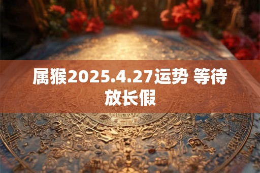 属猴2025.4.27运势 等待放长假 属猴2025.4.27运势 等待放长假
