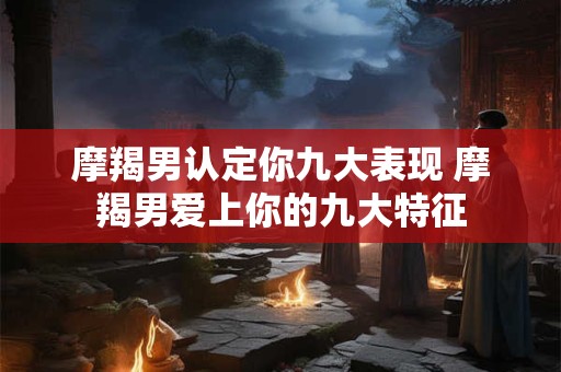 摩羯男认定你九大表现 摩羯男爱上你的九大特征
