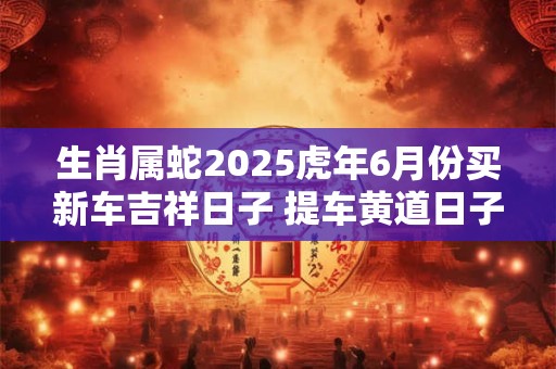 生肖属蛇2025虎年6月份买新车吉祥日子 提车黄道日子