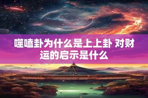 噬嗑卦为什么是上上卦 对财运的启示是什么
