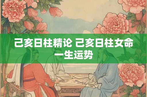 己亥日柱精论 己亥日柱女命一生运势 己亥日柱精论 己亥日柱女命一生运势