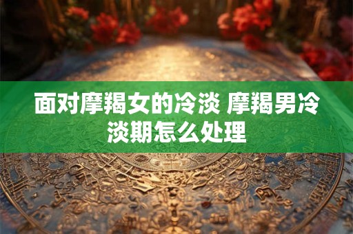 面对摩羯女的冷淡 摩羯男冷淡期怎么处理