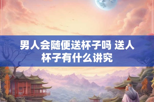 男人会随便送杯子吗 送人杯子有什么讲究