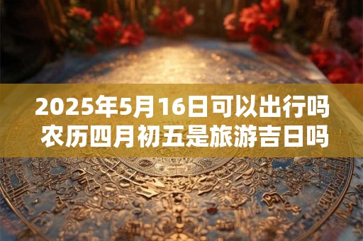 2025年5月16日可以出行吗 农历四月初五是旅游吉日吗