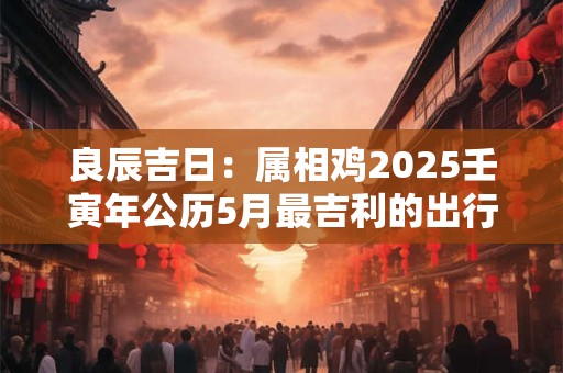 良辰吉日：属相鸡2025壬寅年公历5月最吉利的出行日期