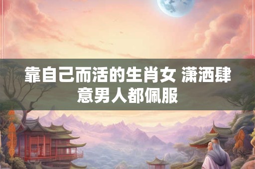 靠自己而活的生肖女 潇洒肆意男人都佩服