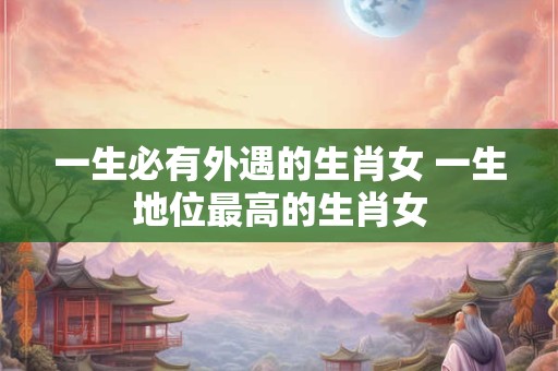 一生必有外遇的生肖女 一生地位最高的生肖女 一生必有外遇的生肖女 一生地位最高的生肖女