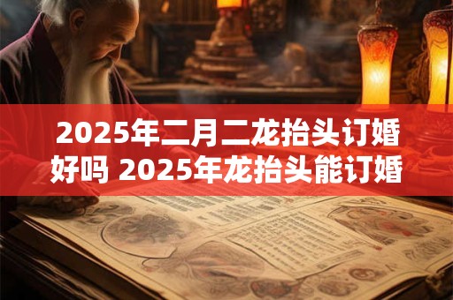 2025年二月二龙抬头订婚好吗 2025年龙抬头能订婚吗