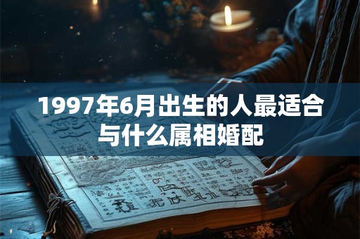 1997年6月出生的人最适合与什么属相婚配 1997年6月出生的人最适合与什么属相婚配