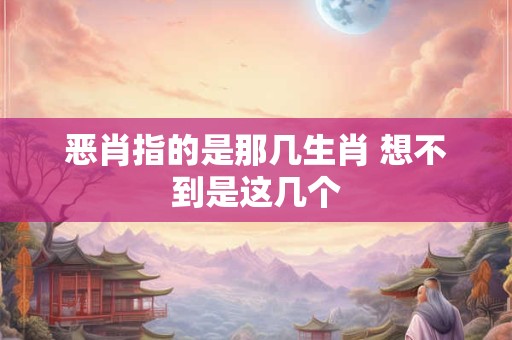 恶肖指的是那几生肖 想不到是这几个 恶肖指的是那几生肖 想不到是这几个