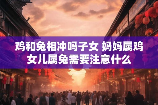 鸡和兔相冲吗子女 妈妈属鸡女儿属兔需要注意什么