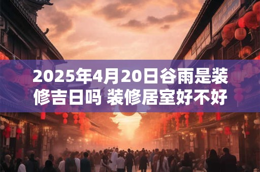 2025年4月20日谷雨是装修吉日吗 装修居室好不好