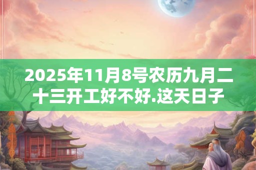 2025年11月8号农历九月二十三开工好不好.这天日子好吗？