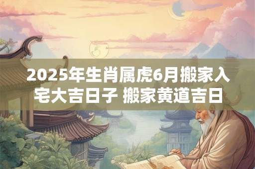 2025年生肖属虎6月搬家入宅大吉日子 搬家黄道吉日