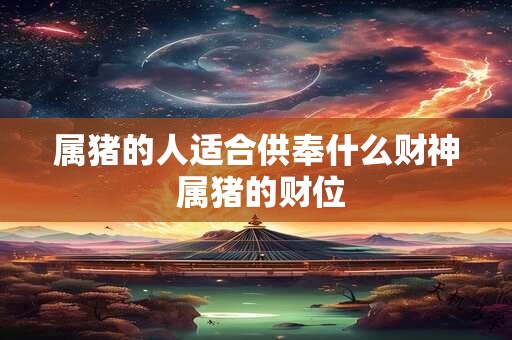 属猪的人适合供奉什么财神 属猪的财位