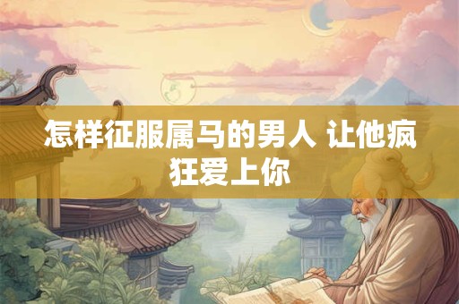 怎样征服属马的男人 让他疯狂爱上你