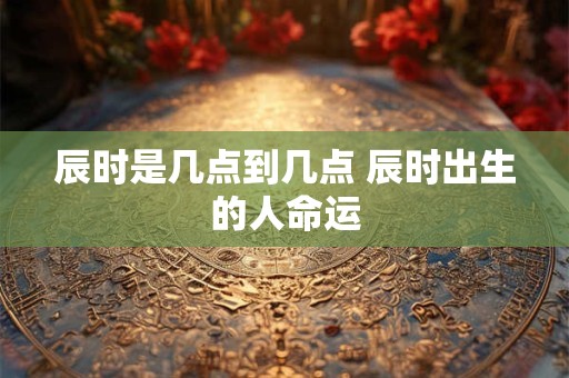 辰时是几点到几点 辰时出生的人命运