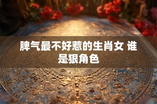 脾气最不好惹的生肖女 谁是狠角色 脾气最不好惹的生肖女 谁是狠角色