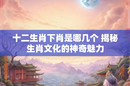 十二生肖下肖是哪几个 揭秘生肖文化的神奇魅力