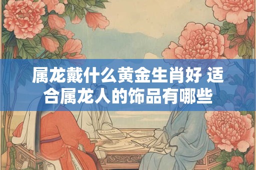 属龙戴什么黄金生肖好 适合属龙人的饰品有哪些