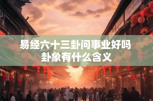 易经六十三卦问事业好吗 卦象有什么含义 易经六十三卦问事业好吗 卦象有什么含义