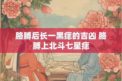 胳膊后长一黑痣的吉凶 胳膊上北斗七星痣