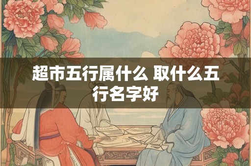 超市五行属什么 取什么五行名字好 超市五行属什么 取什么五行名字好