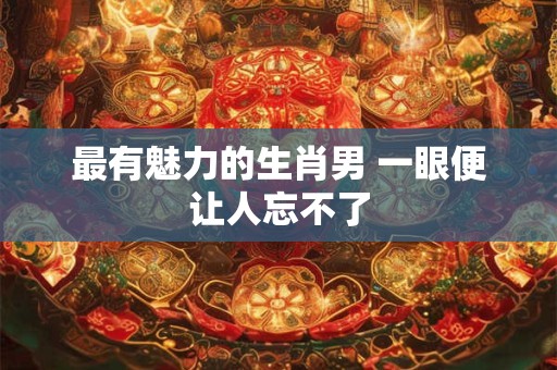 最有魅力的生肖男 一眼便让人忘不了 最有魅力的生肖男 一眼便让人忘不了