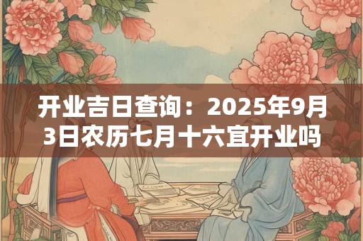 开业吉日查询：2025年9月3日农历七月十六宜开业吗