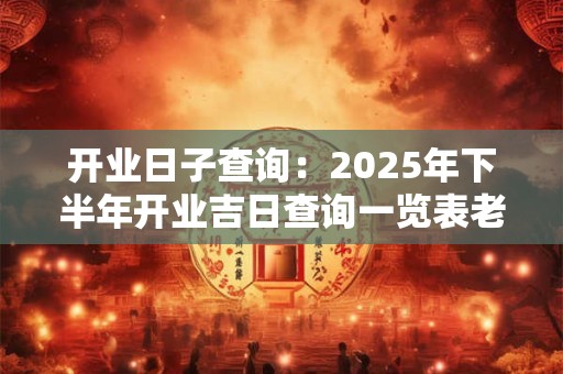 开业日子查询：2025年下半年开业吉日查询一览表老黄历