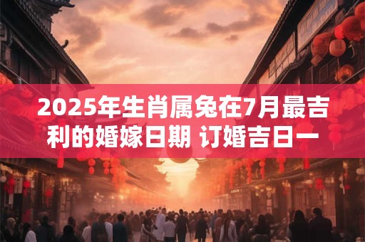 2025年生肖属兔在7月最吉利的婚嫁日期 订婚吉日一览表 2025年生肖属兔在7月最吉利的婚嫁日期 订婚吉日一览表