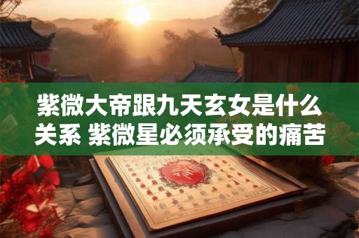 紫微大帝跟九天玄女是什么关系 紫微星必须承受的痛苦