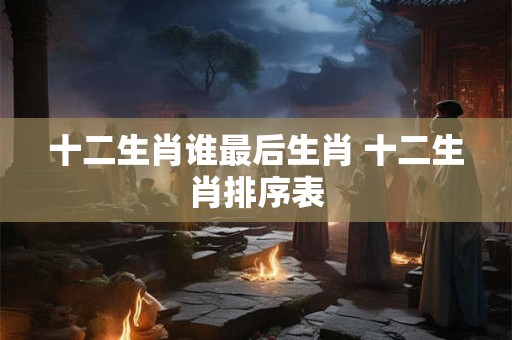十二生肖谁最后生肖 十二生肖排序表