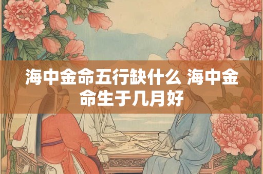 海中金命五行缺什么 海中金命生于几月好