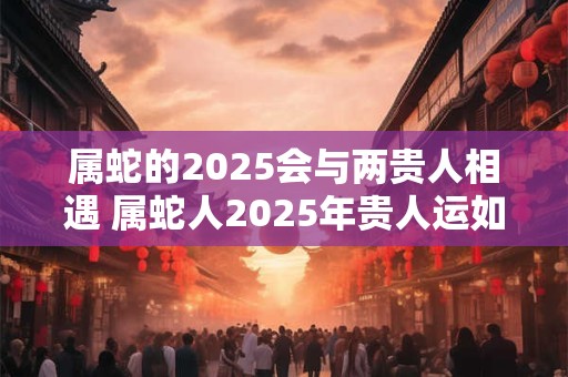 属蛇的2025会与两贵人相遇 属蛇人2025年贵人运如何