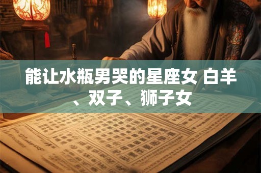 能让水瓶男哭的星座女 白羊、双子、狮子女