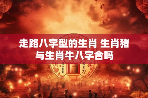 走路八字型的生肖 生肖猪与生肖牛八字合吗