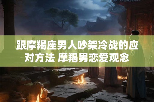 跟摩羯座男人吵架冷战的应对方法 摩羯男恋爱观念