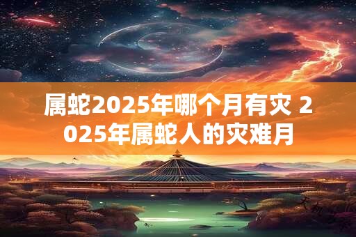 属蛇2025年哪个月有灾 2025年属蛇人的灾难月