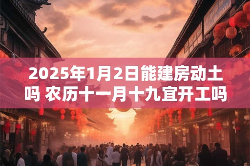 2025年1月2日能建房动土吗 农历十一月十九宜开工吗
