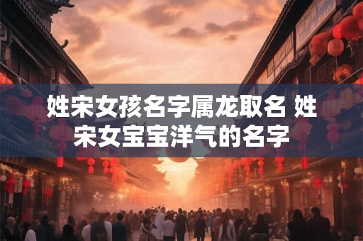 姓宋女孩名字属龙取名 姓宋女宝宝洋气的名字 姓宋女孩名字属龙取名 姓宋女宝宝洋气的名字