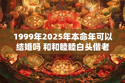 1999年2025年本命年可以结婚吗 和和睦睦白头偕老 1999年2025年本命年可以结婚吗 和和睦睦白头偕老