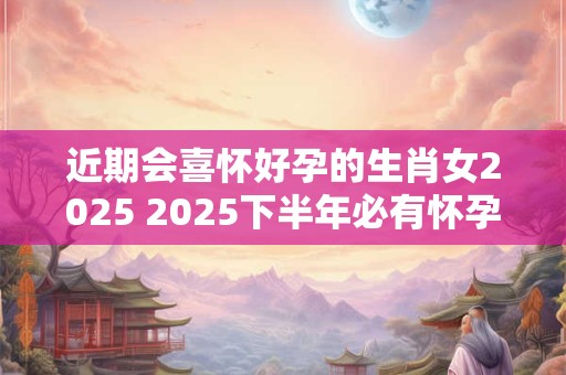 详细阅读:近期会喜怀好孕的生肖女2025 2025下半年必有怀孕之喜的生肖 近期会喜怀好孕的生肖女2025 2025下半年必有怀孕之喜的生肖