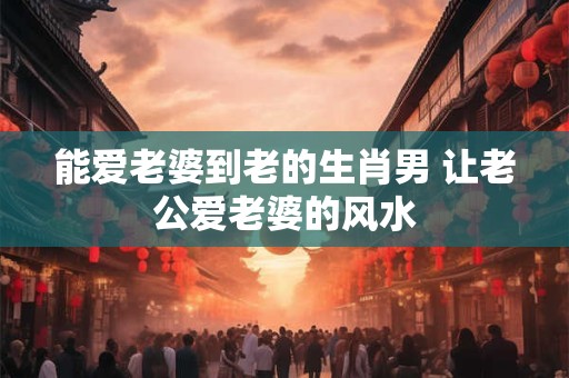 能爱老婆到老的生肖男 让老公爱老婆的风水