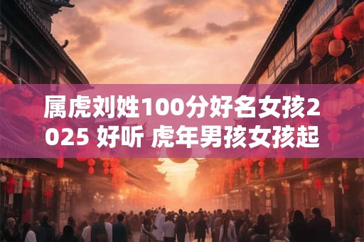 详细阅读:属虎刘姓100分好名女孩2025 好听 虎年男孩女孩起名好听 属虎刘姓100分好名女孩2025 好听 虎年男孩女孩起名好听